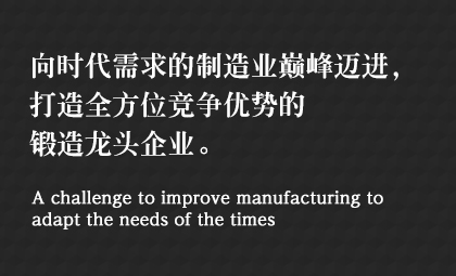 向時代需求的制造業(yè)巔峰邁進,，打造全方位競爭優(yōu)勢的鍛造龍頭企業(yè),。 A challenge to improve manufacturing to adapt the needs of the times